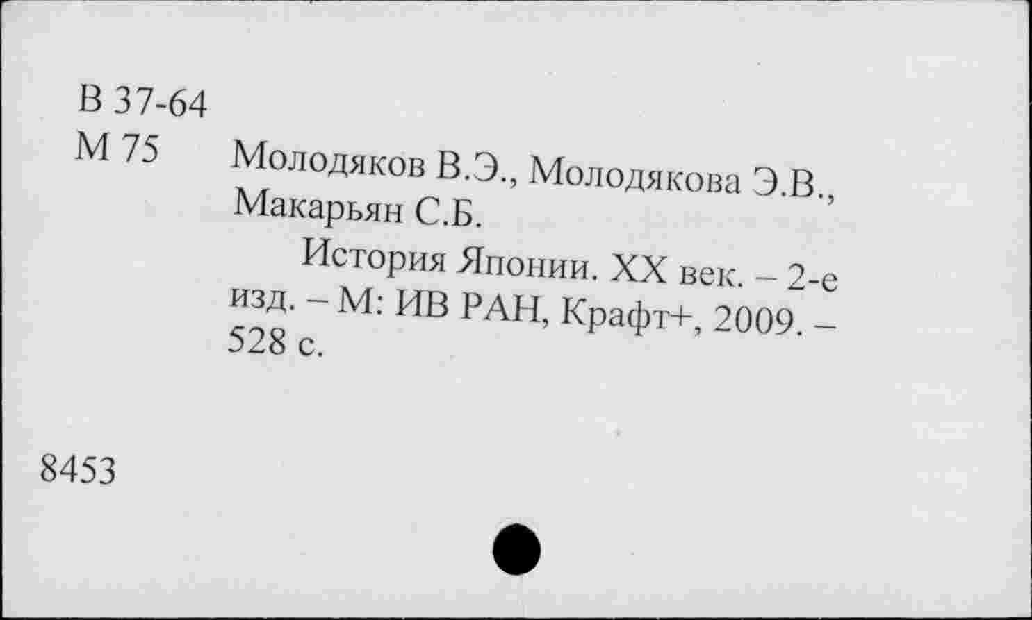 ﻿В 37-64
М 75 Молодяков В.Э., Молодякова Э.В., Макарьян С.Б.
История Японии. XX век. - 2-е изд. - М: ИВ РАН, Крафт+, 2009. -528 с.
8453